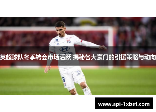 英超球队冬季转会市场活跃 揭秘各大豪门的引援策略与动向
