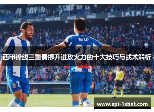 西甲锋线三重奏提升进攻火力的十大技巧与战术解析