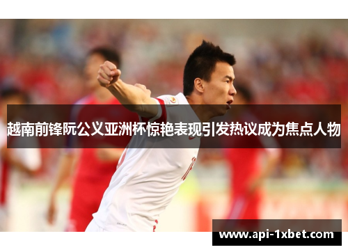 越南前锋阮公义亚洲杯惊艳表现引发热议成为焦点人物