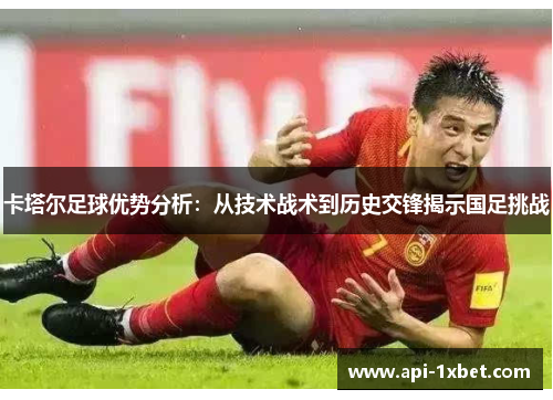 卡塔尔足球优势分析：从技术战术到历史交锋揭示国足挑战