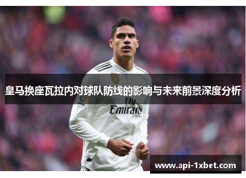 皇马换座瓦拉内对球队防线的影响与未来前景深度分析