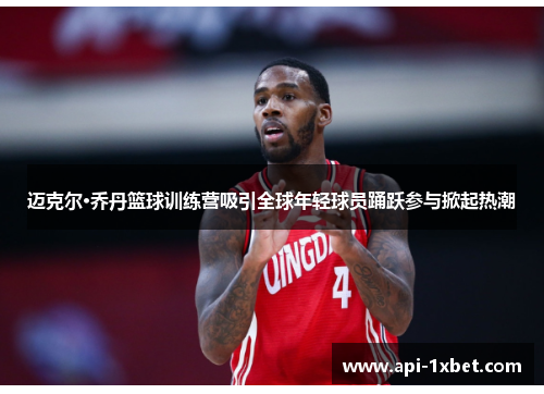 迈克尔·乔丹篮球训练营吸引全球年轻球员踊跃参与掀起热潮