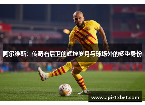 阿尔维斯：传奇右后卫的辉煌岁月与球场外的多重身份