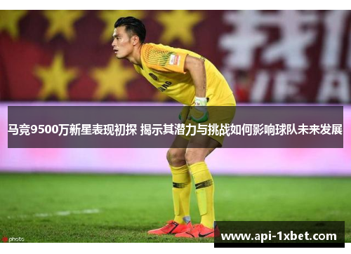 马竞9500万新星表现初探 揭示其潜力与挑战如何影响球队未来发展