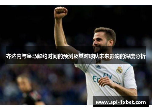 齐达内与皇马解约时间的预测及其对球队未来影响的深度分析
