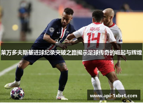 莱万多夫斯基进球纪录突破之路揭示足球传奇的崛起与辉煌