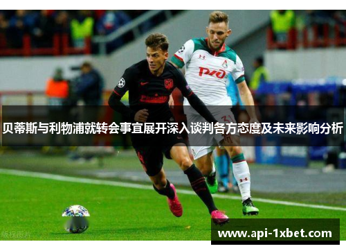 贝蒂斯与利物浦就转会事宜展开深入谈判各方态度及未来影响分析