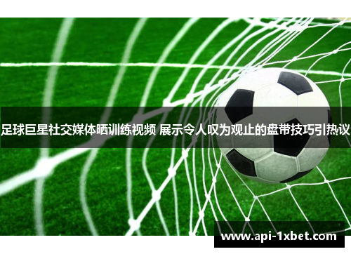 足球巨星社交媒体晒训练视频 展示令人叹为观止的盘带技巧引热议
