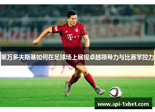 莱万多夫斯基如何在足球场上展现卓越领导力与比赛掌控力