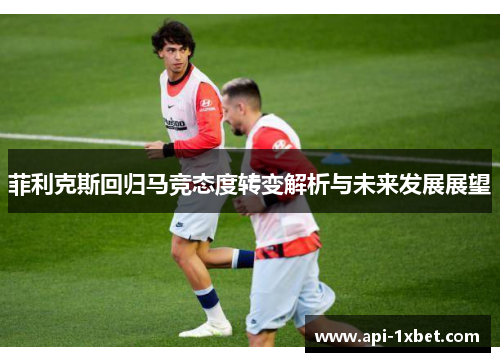 菲利克斯回归马竞态度转变解析与未来发展展望 菲利克斯回归马竞态度转变解析与未来发展展望