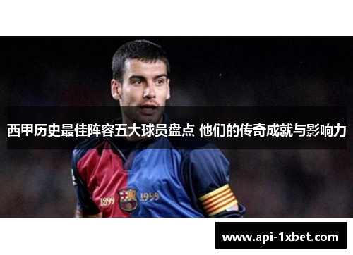 西甲历史最佳阵容五大球员盘点 他们的传奇成就与影响力