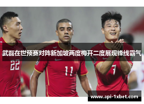 武磊在世预赛对阵新加坡两度梅开二度展现锋线霸气