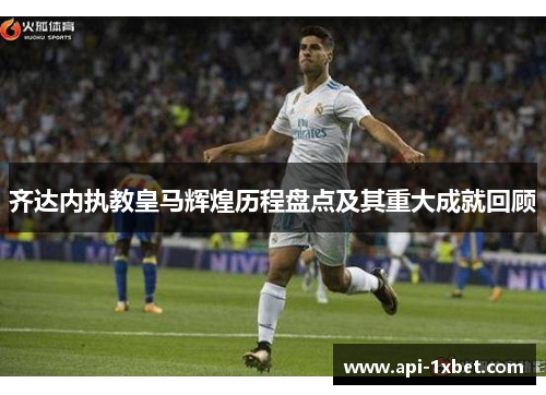 齐达内执教皇马辉煌历程盘点及其重大成就回顾